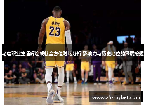 老詹职业生涯辉煌成就全方位对比分析 影响力与历史地位的深度挖掘