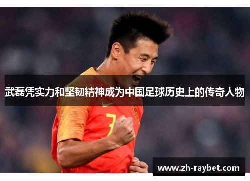 武磊凭实力和坚韧精神成为中国足球历史上的传奇人物