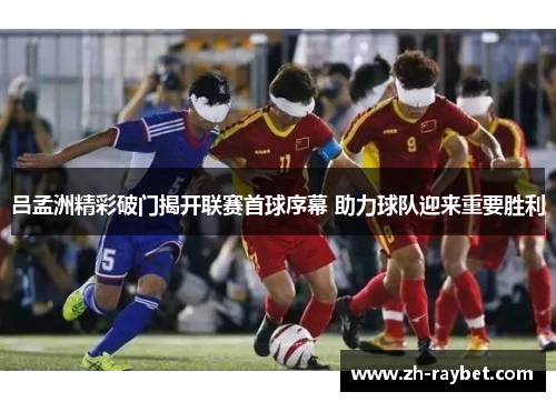 吕孟洲精彩破门揭开联赛首球序幕 助力球队迎来重要胜利