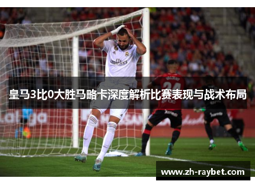 皇马3比0大胜马略卡深度解析比赛表现与战术布局