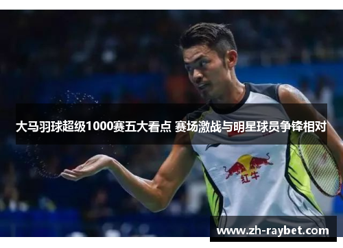大马羽球超级1000赛五大看点 赛场激战与明星球员争锋相对