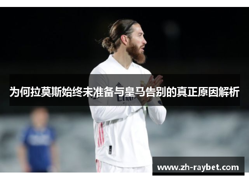 为何拉莫斯始终未准备与皇马告别的真正原因解析
