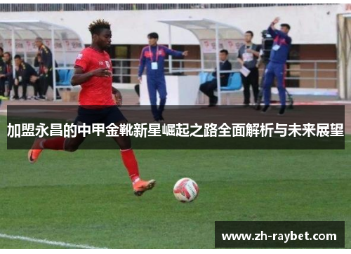 加盟永昌的中甲金靴新星崛起之路全面解析与未来展望