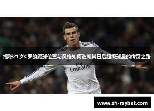 揭秘21岁C罗的踢球位置与风格如何造就其日后超级球星的传奇之路