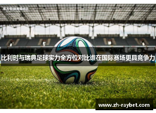 比利时与瑞典足球实力全方位对比谁在国际赛场更具竞争力