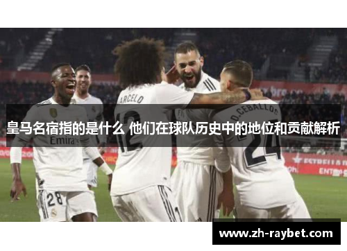 皇马名宿指的是什么 他们在球队历史中的地位和贡献解析