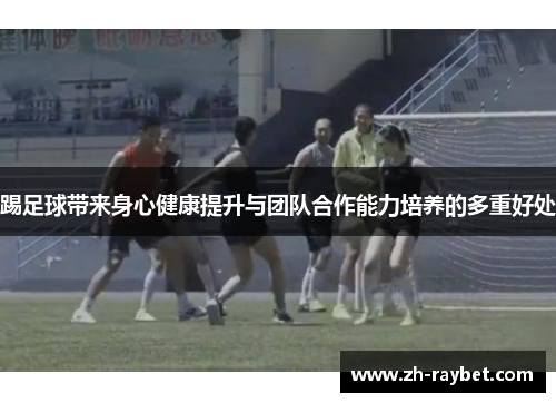 踢足球带来身心健康提升与团队合作能力培养的多重好处